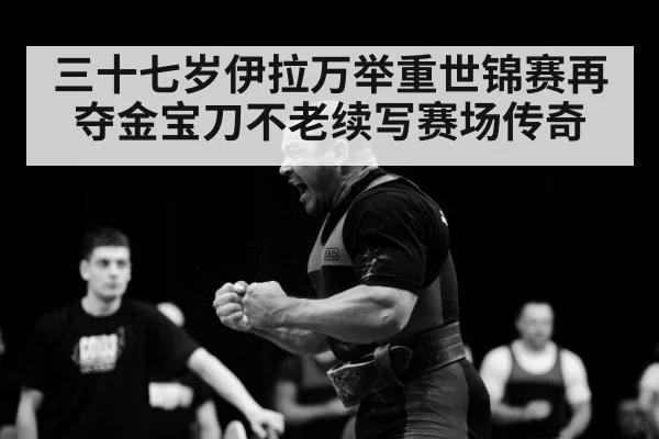 三十七岁伊拉万举重世锦赛再夺金宝刀不老续写赛场传奇