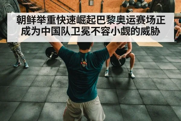 朝鲜举重快速崛起巴黎奥运赛场正成为中国队卫冕不容小觑的威胁
